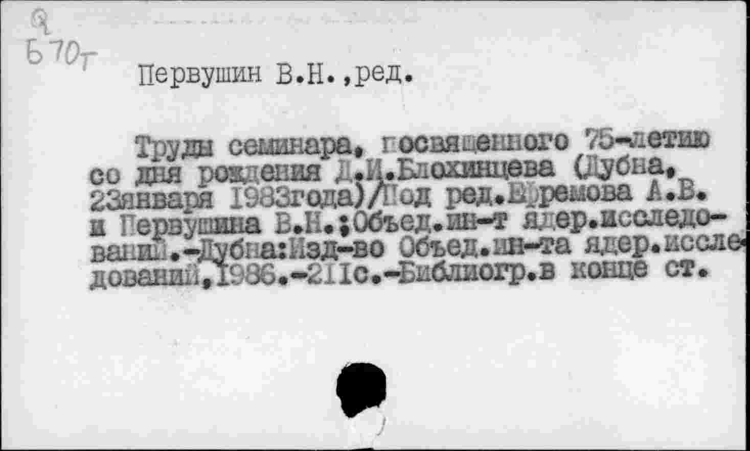 ﻿Б70т
Первушин В.Н.,ред.
Труда семинара, госвяцвнного 75-леию со дня рождения Д*И*Блохинцева (Дубна, 23января 1983года)/Год ред. Ефремова и Первушина Е.1;.,0бъед.ин-т я; ер.исследо— ваниЕ.-Дубпа:Кзд-во Объед.ин-та адер.иссле дованиьТ1Е86.'-211с.-Библиогр.в конце ст.